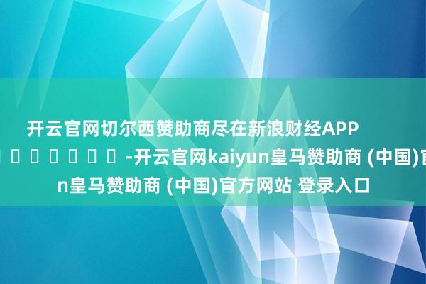 开云官网切尔西赞助商尽在新浪财经APP            													-开云官网kaiyun皇马赞助商 (中国)官方网站 登录入口