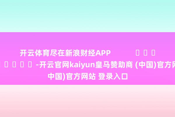 开云体育尽在新浪财经APP            													-开云官网kaiyun皇马赞助商 (中国)官方网站 登录入口