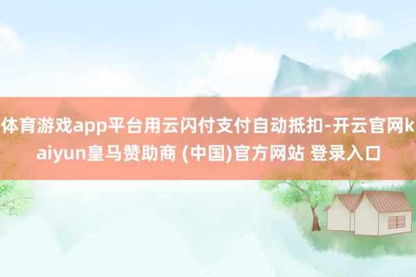 体育游戏app平台用云闪付支付自动抵扣-开云官网kaiyun皇马赞助商 (中国)官方网站 登录入口