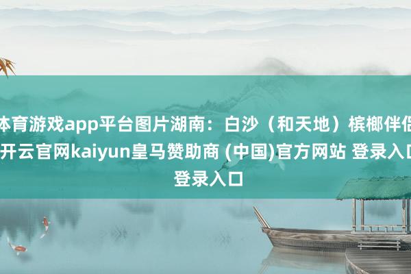 体育游戏app平台图片湖南：白沙（和天地）槟榔伴侣-开云官网kaiyun皇马赞助商 (中国)官方网站 登录入口