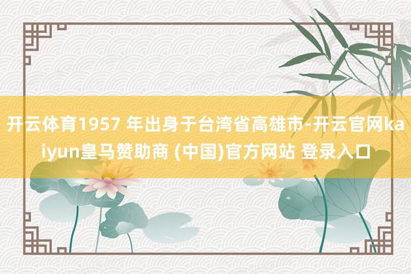 开云体育1957 年出身于台湾省高雄市-开云官网kaiyun皇马赞助商 (中国)官方网站 登录入口