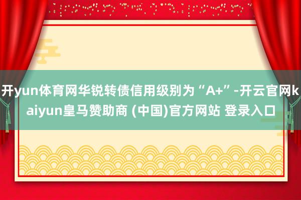 开yun体育网华锐转债信用级别为“A+”-开云官网kaiyun皇马赞助商 (中国)官方网站 登录入口
