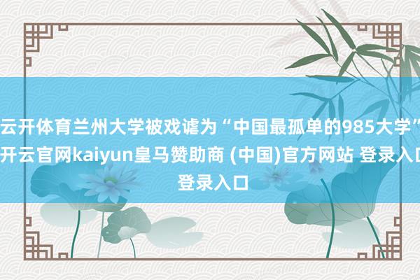 云开体育兰州大学被戏谑为“中国最孤单的985大学”-开云官网kaiyun皇马赞助商 (中国)官方网站 登录入口