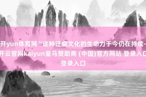 开yun体育网“这种迂腐文化的生命力于今仍在持续-开云官网kaiyun皇马赞助商 (中国)官方网站 登录入口