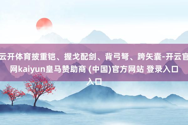 云开体育披重铠、握戈配剑、背弓弩、跨矢囊-开云官网kaiyun皇马赞助商 (中国)官方网站 登录入口