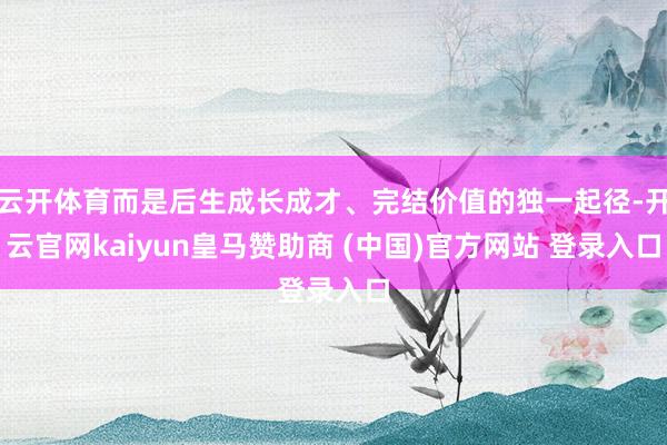 云开体育而是后生成长成才、完结价值的独一起径-开云官网kaiyun皇马赞助商 (中国)官方网站 登录入口