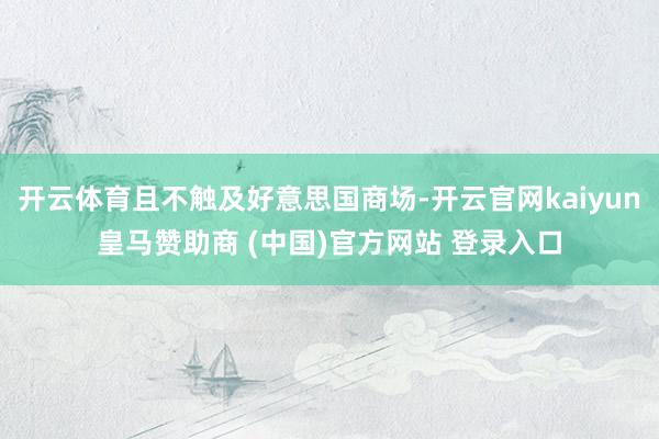 开云体育且不触及好意思国商场-开云官网kaiyun皇马赞助商 (中国)官方网站 登录入口