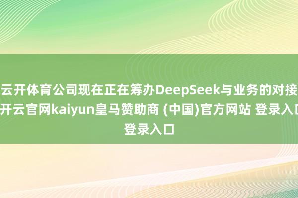 云开体育公司现在正在筹办DeepSeek与业务的对接-开云官网kaiyun皇马赞助商 (中国)官方网站 登录入口