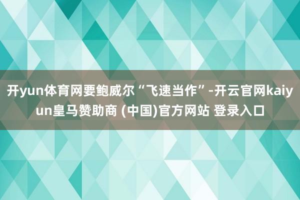 开yun体育网要鲍威尔“飞速当作”-开云官网kaiyun皇马赞助商 (中国)官方网站 登录入口