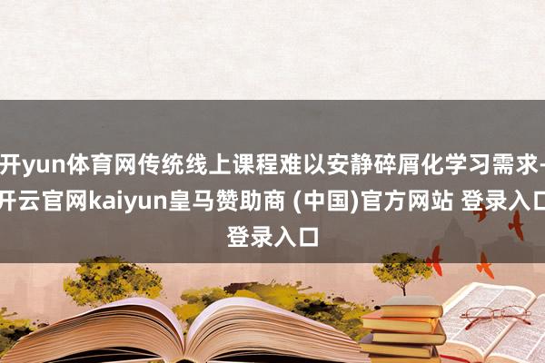 开yun体育网传统线上课程难以安静碎屑化学习需求-开云官网kaiyun皇马赞助商 (中国)官方网站 登录入口