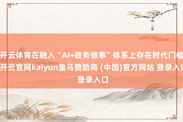 开云体育在融入“AI+政务做事”体系上存在时代门槛-开云官网kaiyun皇马赞助商 (中国)官方网站 登录入口