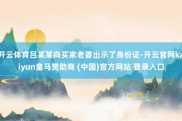 开云体育吕某某向买家老婆出示了身份证-开云官网kaiyun皇马赞助商 (中国)官方网站 登录入口