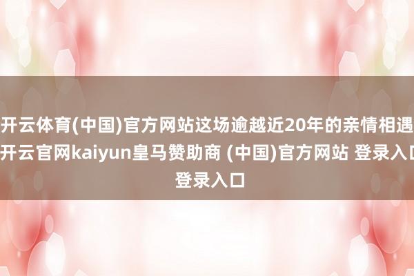 开云体育(中国)官方网站这场逾越近20年的亲情相遇-开云官网kaiyun皇马赞助商 (中国)官方网站 登录入口