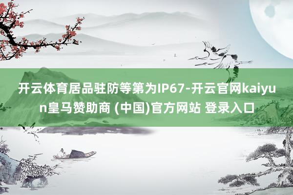 开云体育　　居品驻防等第为IP67-开云官网kaiyun皇马赞助商 (中国)官方网站 登录入口