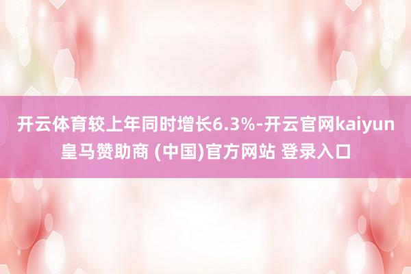 开云体育较上年同时增长6.3%-开云官网kaiyun皇马赞助商 (中国)官方网站 登录入口