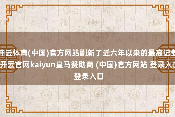 开云体育(中国)官方网站刷新了近六年以来的最高记载-开云官网kaiyun皇马赞助商 (中国)官方网站 登录入口