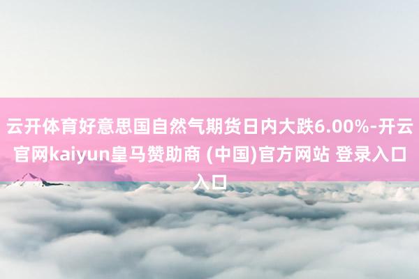 云开体育好意思国自然气期货日内大跌6.00%-开云官网kaiyun皇马赞助商 (中国)官方网站 登录入口