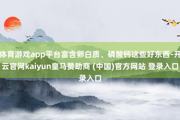 体育游戏app平台富含卵白质、磷酸钙这些好东西-开云官网kaiyun皇马赞助商 (中国)官方网站 登录入口