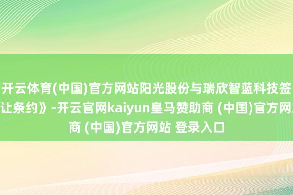 开云体育(中国)官方网站阳光股份与瑞欣智蓝科技签署《股权转让条约》-开云官网kaiyun皇马赞助商 (中国)官方网站 登录入口
