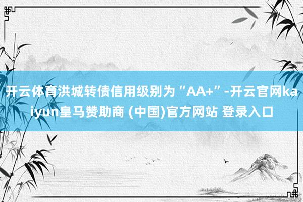 开云体育洪城转债信用级别为“AA+”-开云官网kaiyun皇马赞助商 (中国)官方网站 登录入口