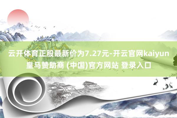 云开体育正股最新价为7.27元-开云官网kaiyun皇马赞助商 (中国)官方网站 登录入口