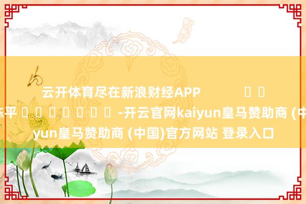 云开体育尽在新浪财经APP            						累赘剪辑：陈平 							-开云官网kaiyun皇马赞助商 (中国)官方网站 登录入口
