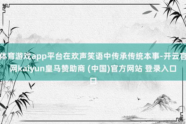 体育游戏app平台在欢声笑语中传承传统本事-开云官网kaiyun皇马赞助商 (中国)官方网站 登录入口