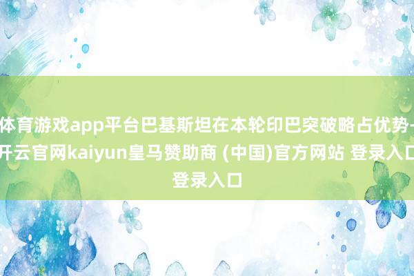 体育游戏app平台巴基斯坦在本轮印巴突破略占优势-开云官网kaiyun皇马赞助商 (中国)官方网站 登录入口