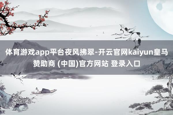 体育游戏app平台夜风拂翠-开云官网kaiyun皇马赞助商 (中国)官方网站 登录入口