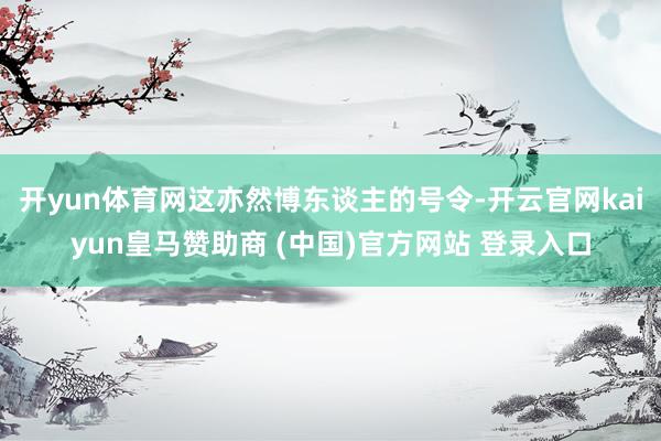 开yun体育网这亦然博东谈主的号令-开云官网kaiyun皇马赞助商 (中国)官方网站 登录入口