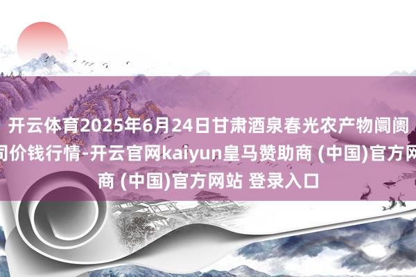 开云体育2025年6月24日甘肃酒泉春光农产物阛阓有限职守公司价钱行情-开云官网kaiyun皇马赞助商 (中国)官方网站 登录入口