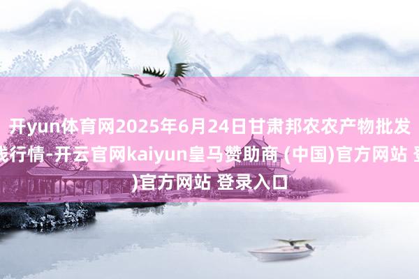 开yun体育网2025年6月24日甘肃邦农农产物批发阛阓价钱行情-开云官网kaiyun皇马赞助商 (中国)官方网站 登录入口