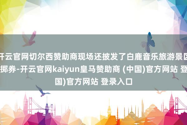 开云官网切尔西赞助商现场还披发了白鹿音乐旅游景区暑期浪掷券-开云官网kaiyun皇马赞助商 (中国)官方网站 登录入口