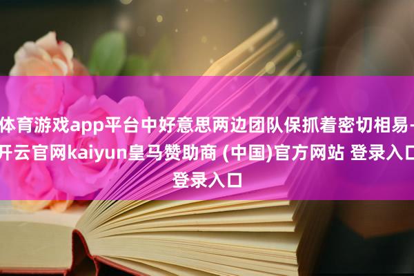 体育游戏app平台中好意思两边团队保抓着密切相易-开云官网kaiyun皇马赞助商 (中国)官方网站 登录入口