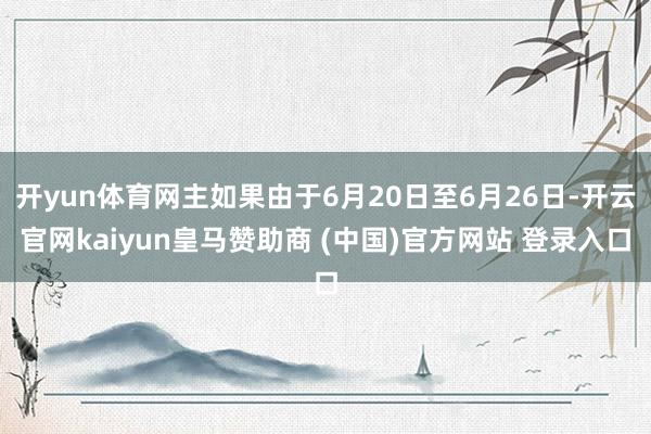 开yun体育网主如果由于6月20日至6月26日-开云官网kaiyun皇马赞助商 (中国)官方网站 登录入口