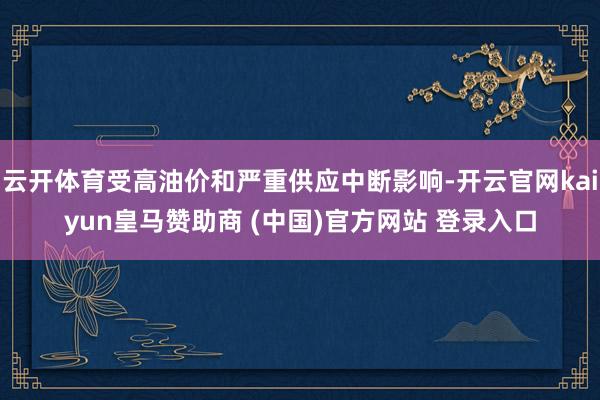 云开体育受高油价和严重供应中断影响-开云官网kaiyun皇马赞助商 (中国)官方网站 登录入口