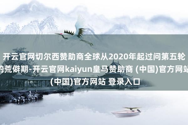 开云官网切尔西赞助商全球从2020年起过问第五轮康波周期的荒僻期-开云官网kaiyun皇马赞助商 (中国)官方网站 登录入口
