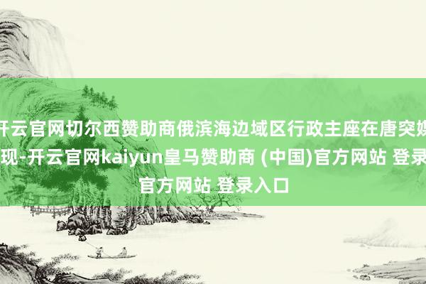 开云官网切尔西赞助商俄滨海边域区行政主座在唐突媒体闪现-开云官网kaiyun皇马赞助商 (中国)官方网站 登录入口