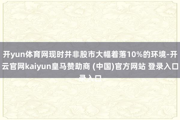 开yun体育网现时并非股市大幅着落10%的环境-开云官网kaiyun皇马赞助商 (中国)官方网站 登录入口