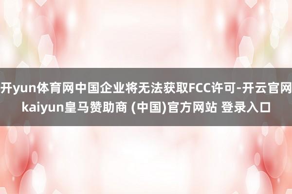 开yun体育网中国企业将无法获取FCC许可-开云官网kaiyun皇马赞助商 (中国)官方网站 登录入口