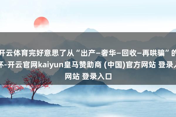开云体育完好意思了从“出产—奢华—回收—再哄骗”的闭环-开云官网kaiyun皇马赞助商 (中国)官方网站 登录入口