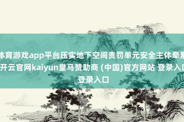 体育游戏app平台压实地下空间责罚单元安全主体牵累-开云官网kaiyun皇马赞助商 (中国)官方网站 登录入口