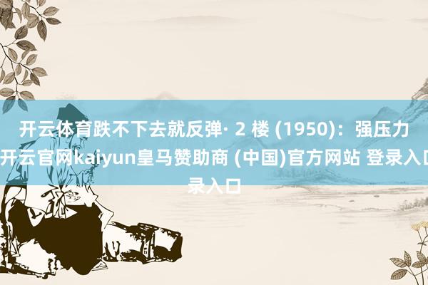 开云体育跌不下去就反弹· 2 楼 (1950)：强压力-开云官网kaiyun皇马赞助商 (中国)官方网站 登录入口