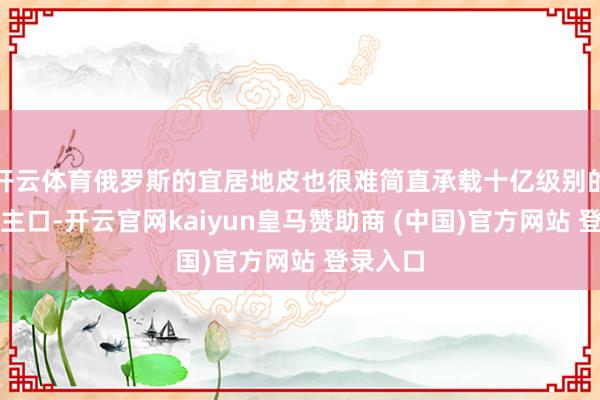 开云体育俄罗斯的宜居地皮也很难简直承载十亿级别的东说念主口-开云官网kaiyun皇马赞助商 (中国)官方网站 登录入口