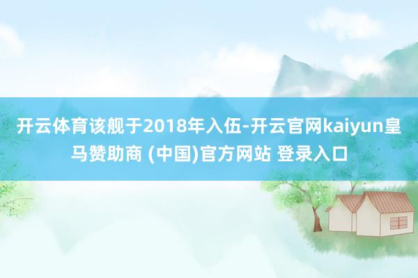 开云体育该舰于2018年入伍-开云官网kaiyun皇马赞助商 (中国)官方网站 登录入口