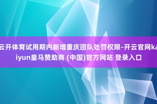 云开体育试用期内新增重庆团队处罚权限-开云官网kaiyun皇马赞助商 (中国)官方网站 登录入口