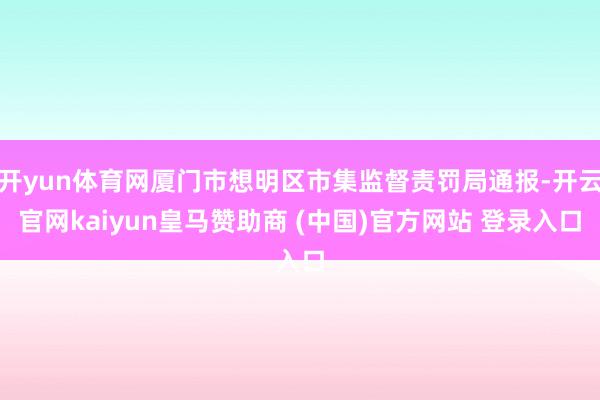 开yun体育网厦门市想明区市集监督责罚局通报-开云官网kaiyun皇马赞助商 (中国)官方网站 登录入口