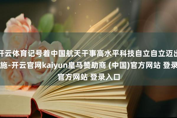 开云体育记号着中国航天干事高水平科技自立自立迈出新设施-开云官网kaiyun皇马赞助商 (中国)官方网站 登录入口