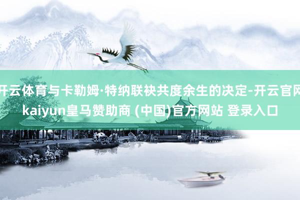 开云体育与卡勒姆·特纳联袂共度余生的决定-开云官网kaiyun皇马赞助商 (中国)官方网站 登录入口
