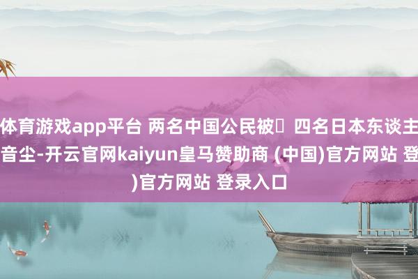 体育游戏app平台 两名中国公民被四名日本东谈主围殴的音尘-开云官网kaiyun皇马赞助商 (中国)官方网站 登录入口